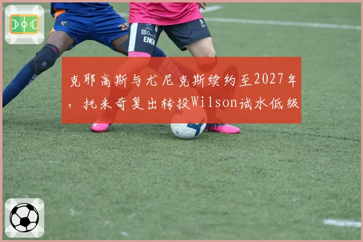 克耶高斯与尤尼克斯续约至2027年,托米奇复出转投Wilson试水低级别赛事