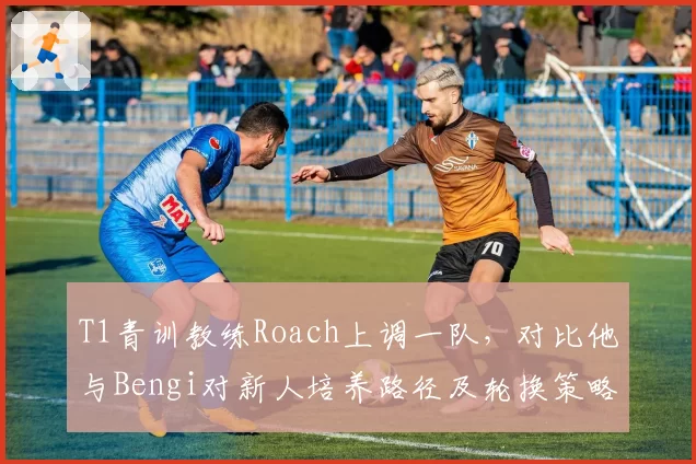 T1青训教练Roach上调一队,对比他与Bengi对新人培养路径及轮换策略差异