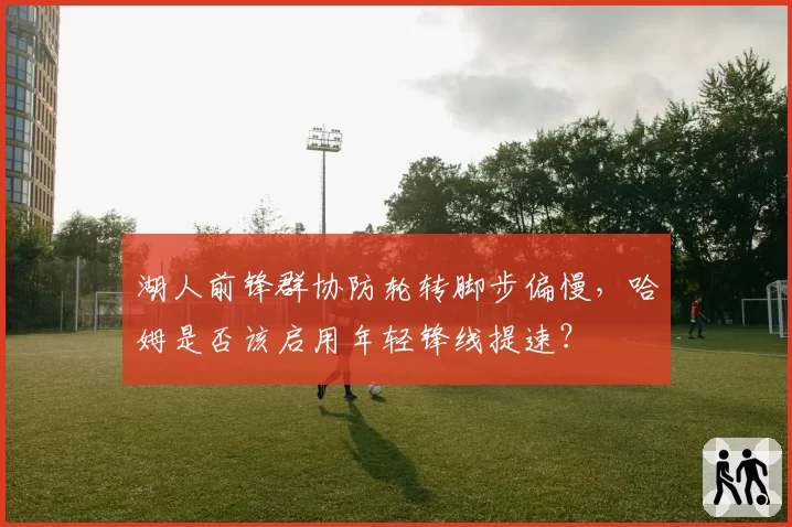 湖人前锋群协防轮转脚步偏慢，哈姆是否该启用年轻锋线提速？