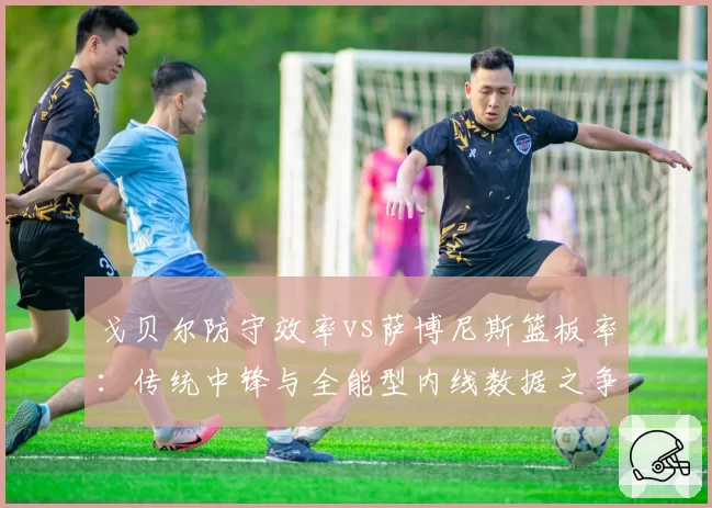 戈贝尔防守效率vs萨博尼斯篮板率:传统中锋与全能型内线数据之争