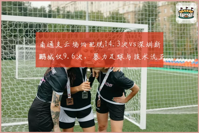 南通支云场均犯规14.3次vs深圳新鹏城仅9.6次,暴力足球与技术流正面碰撞