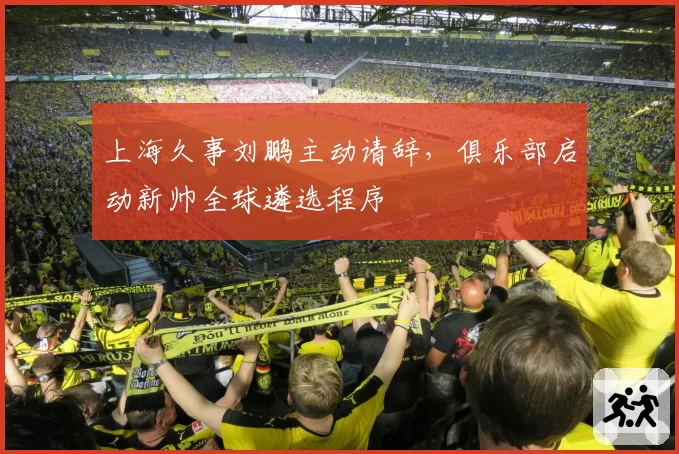 上海久事刘鹏主动请辞,俱乐部启动新帅全球遴选程序