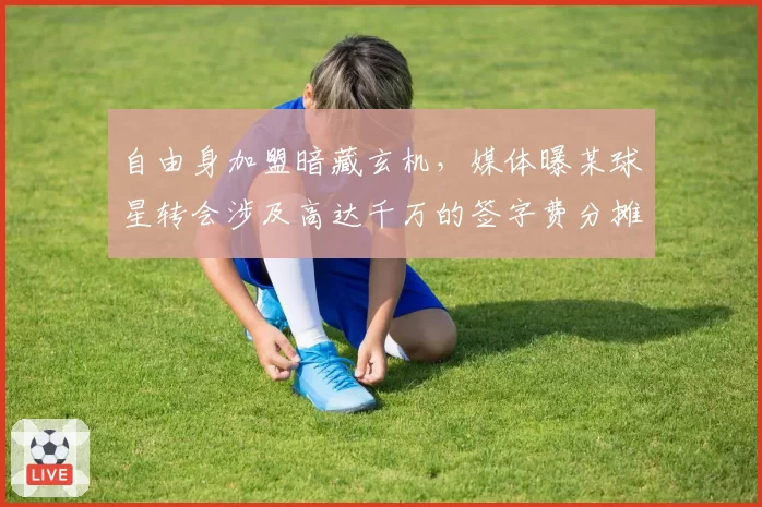 自由身加盟暗藏玄机,媒体曝某球星转会涉及高达千万的签字费分摊协议