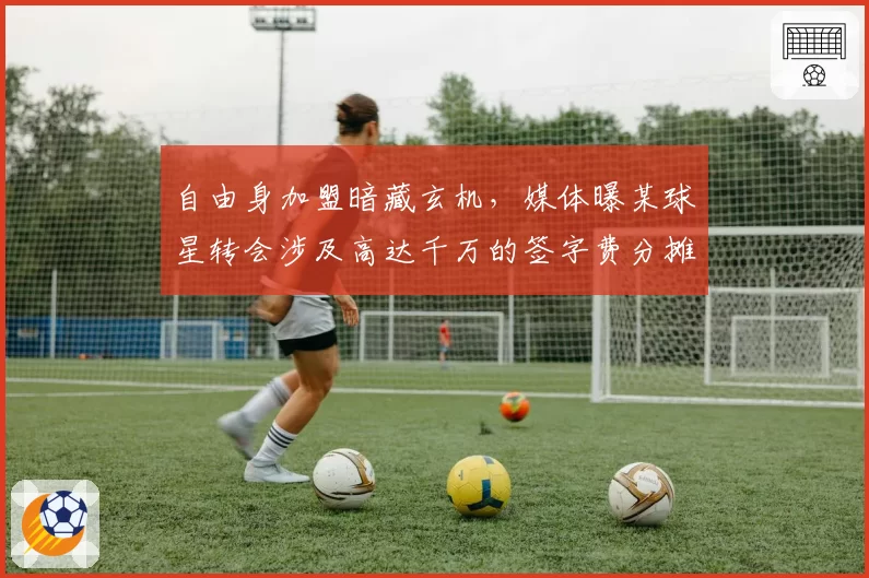 自由身加盟暗藏玄机,媒体曝某球星转会涉及高达千万的签字费分摊协议