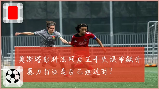 奥斯塔彭科法网后正手失误率飙升，暴力打法是否已经过时？