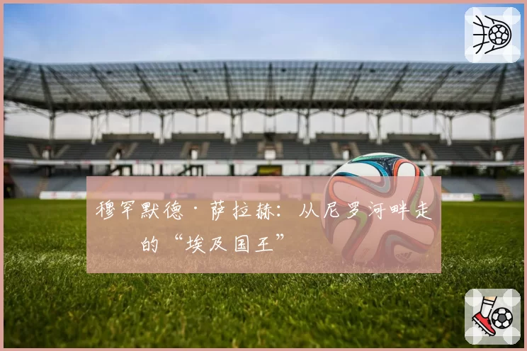 穆罕默德·萨拉赫：从尼罗河畔走出的“埃及国王”
