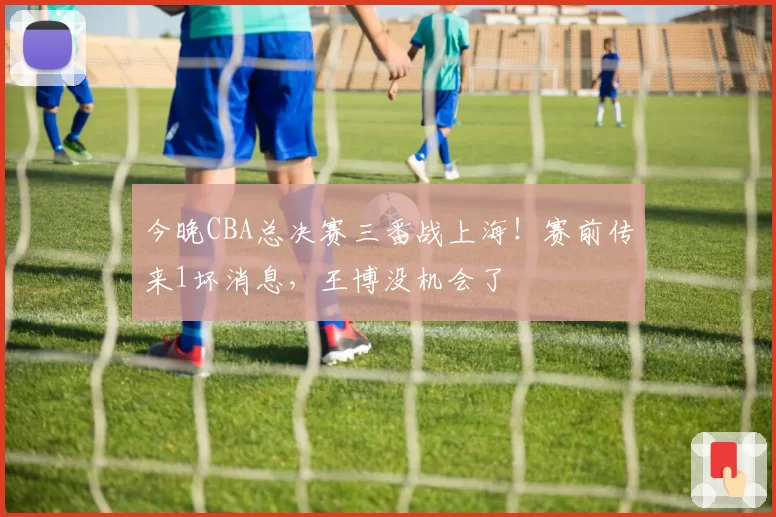 今晚CBA总决赛三番战上海！赛前传来1坏消息，王博没机会了