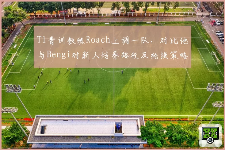 T1青训教练Roach上调一队,对比他与Bengi对新人培养路径及轮换策略差异