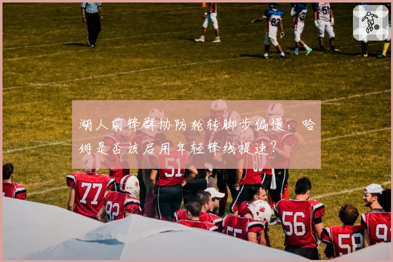 湖人前锋群协防轮转脚步偏慢，哈姆是否该启用年轻锋线提速？