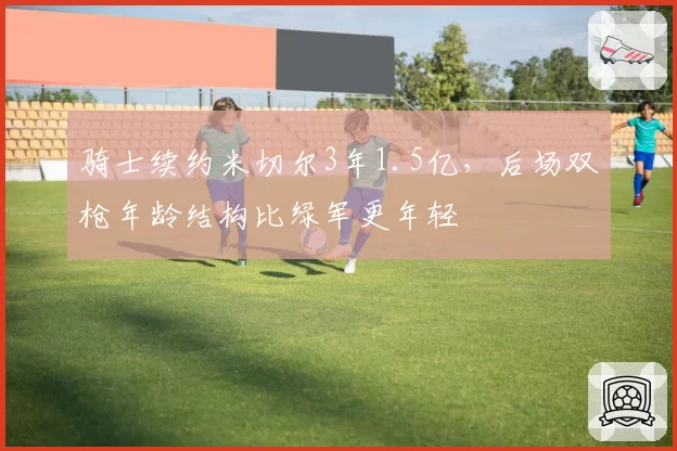 骑士续约米切尔3年1.5亿，后场双枪年龄结构比绿军更年轻