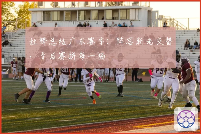 杜锋总结广东赛季：阵容新老交替，季后赛拼每一场