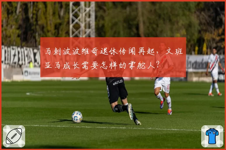 马刺波波维奇退休传闻再起，文班亚马成长需要怎样的掌舵人？