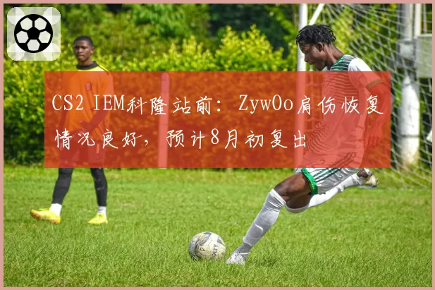 CS2 IEM科隆站前:ZywOo肩伤恢复情况良好,预计8月初复出