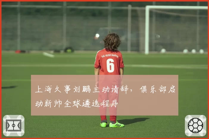上海久事刘鹏主动请辞,俱乐部启动新帅全球遴选程序