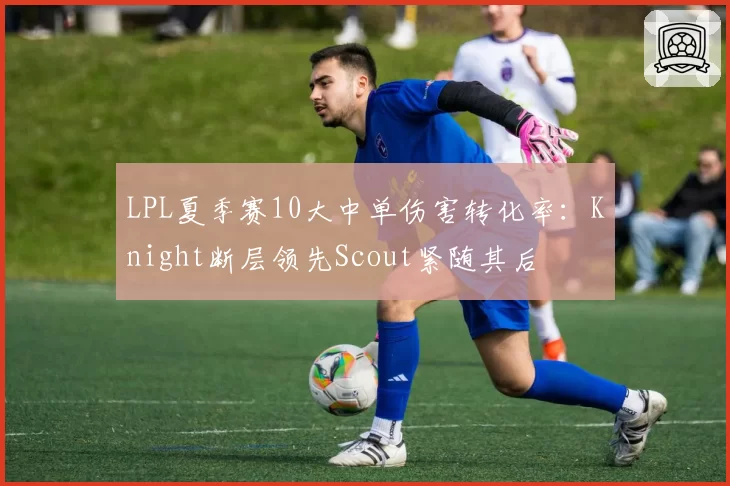 LPL夏季赛10大中单伤害转化率：Knight断层领先Scout紧随其后