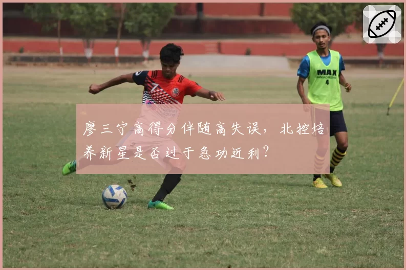 廖三宁高得分伴随高失误,北控培养新星是否过于急功近利?