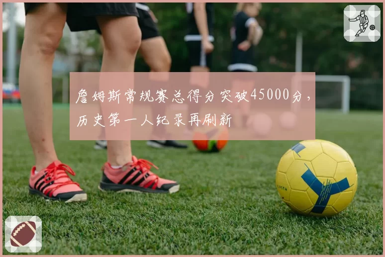 詹姆斯常规赛总得分突破45000分，历史第一人纪录再刷新