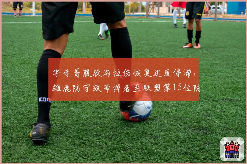 字母哥腹股沟拉伤恢复进度停滞，雄鹿防守效率掉落至联盟第15位防守告急