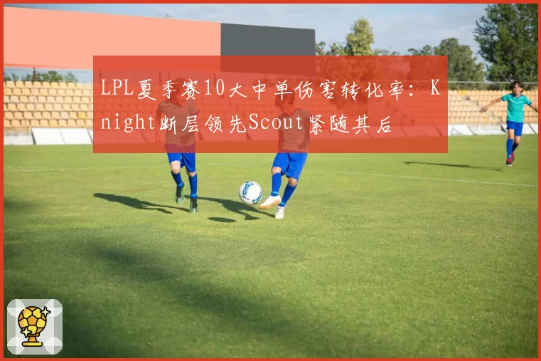 LPL夏季赛10大中单伤害转化率：Knight断层领先Scout紧随其后