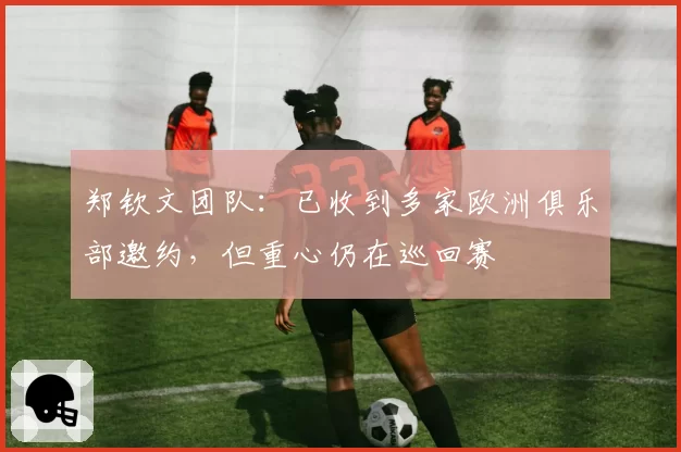 郑钦文团队：已收到多家欧洲俱乐部邀约，但重心仍在巡回赛