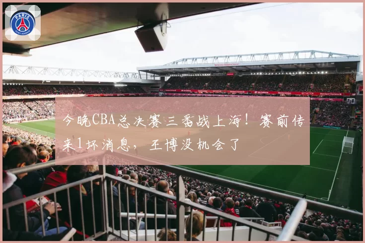 今晚CBA总决赛三番战上海！赛前传来1坏消息，王博没机会了