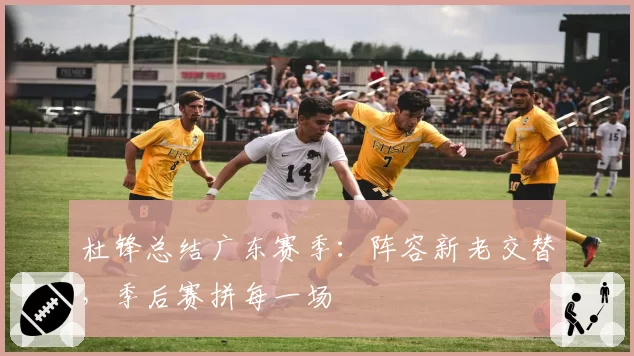 杜锋总结广东赛季：阵容新老交替，季后赛拼每一场