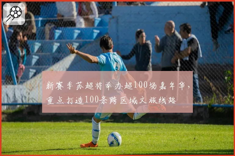 新赛季苏超将举办超100场嘉年华，重点打造100条跨区域文旅线路