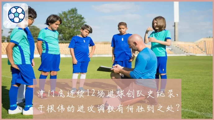 津门虎连续12场进球创队史纪录,于根伟的进攻调教有何独到之处?