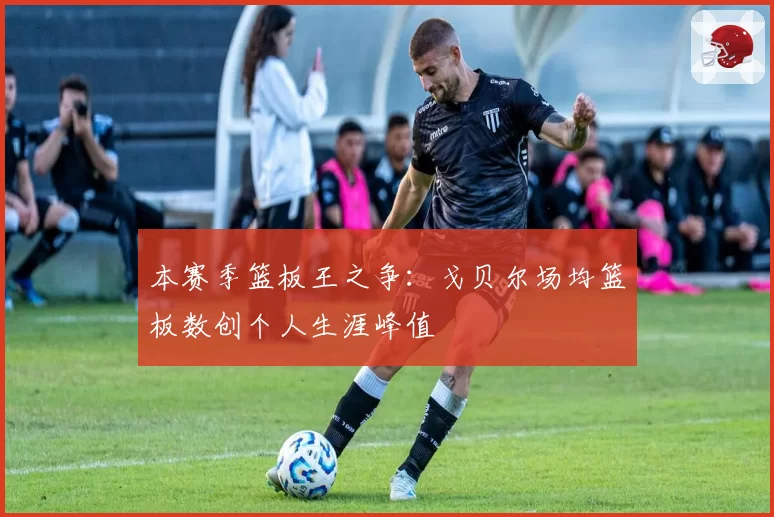 本赛季篮板王之争：戈贝尔场均篮板数创个人生涯峰值