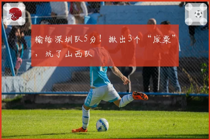 输给深圳队5分！揪出3个“废柴”，坑了山西队