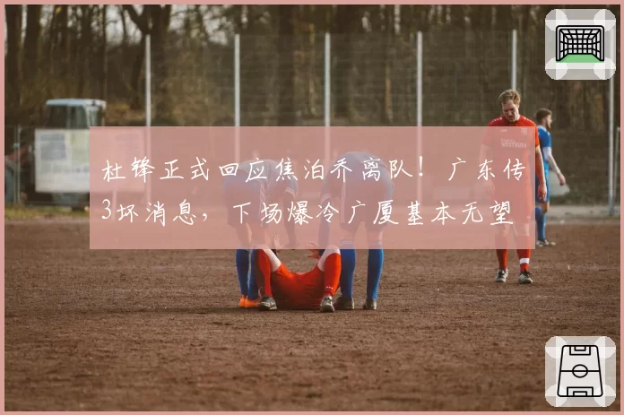 杜锋正式回应焦泊乔离队!广东传3坏消息,下场爆冷广厦基本无望