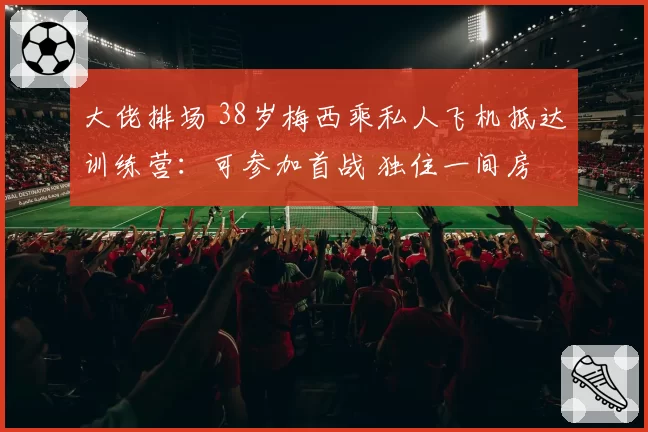 大佬排场 38岁梅西乘私人飞机抵达训练营：可参加首战 独住一间房