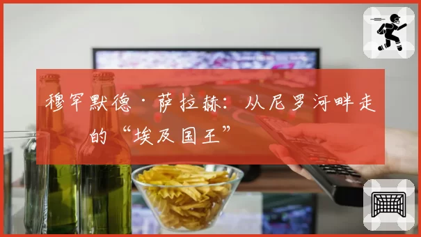 穆罕默德·萨拉赫：从尼罗河畔走出的“埃及国王”