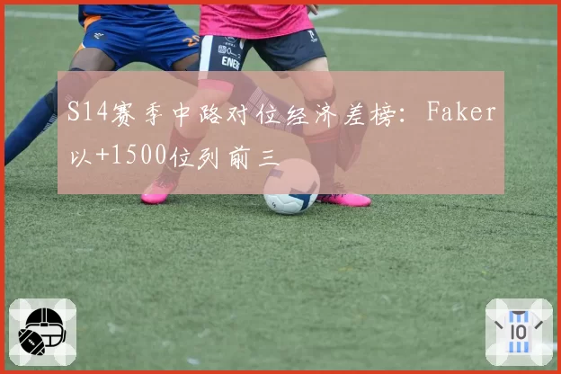 S14赛季中路对位经济差榜:Faker以+1500位列前三
