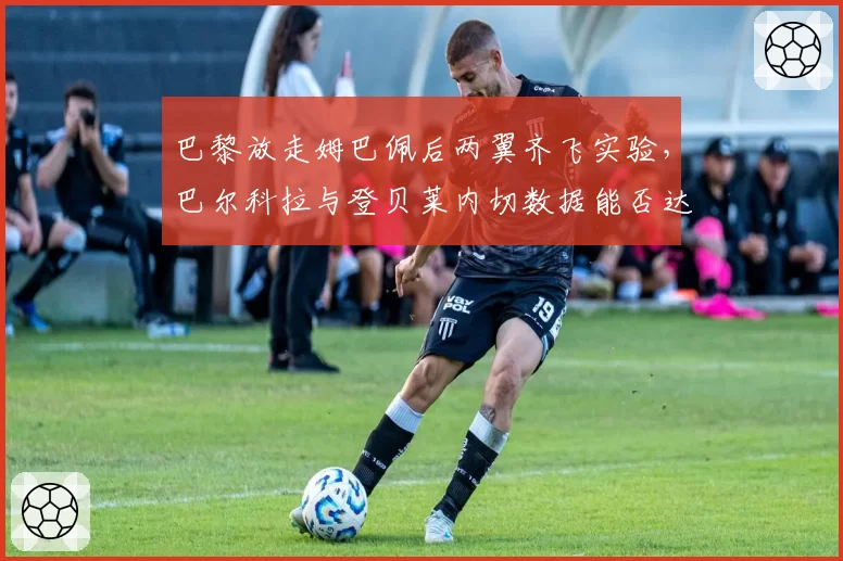 巴黎放走姆巴佩后两翼齐飞实验，巴尔科拉与登贝莱内切数据能否达巅峰？