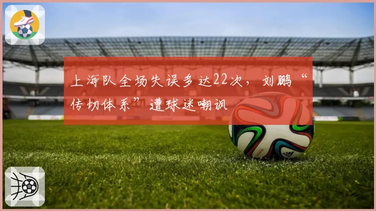 上海队全场失误多达22次，刘鹏“传切体系”遭球迷嘲讽