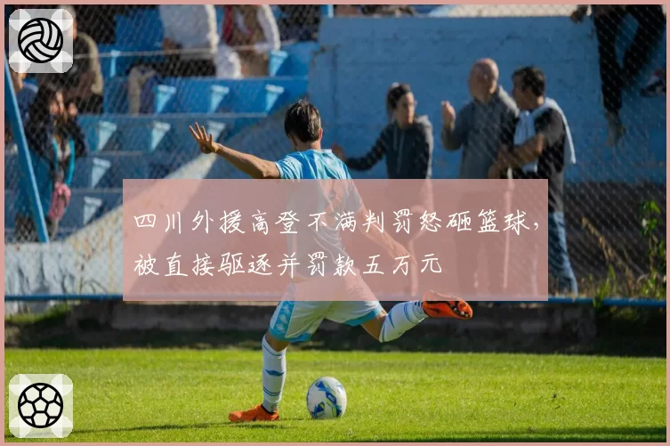 四川外援高登不满判罚怒砸篮球,被直接驱逐并罚款五万元