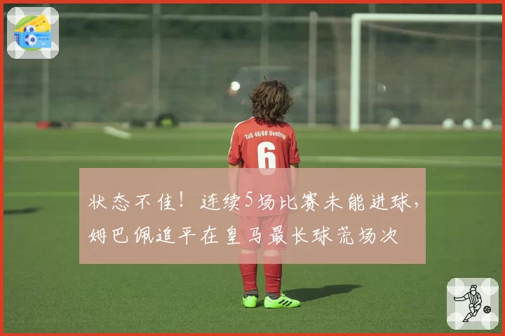 状态不佳!连续5场比赛未能进球,姆巴佩追平在皇马最长球荒场次