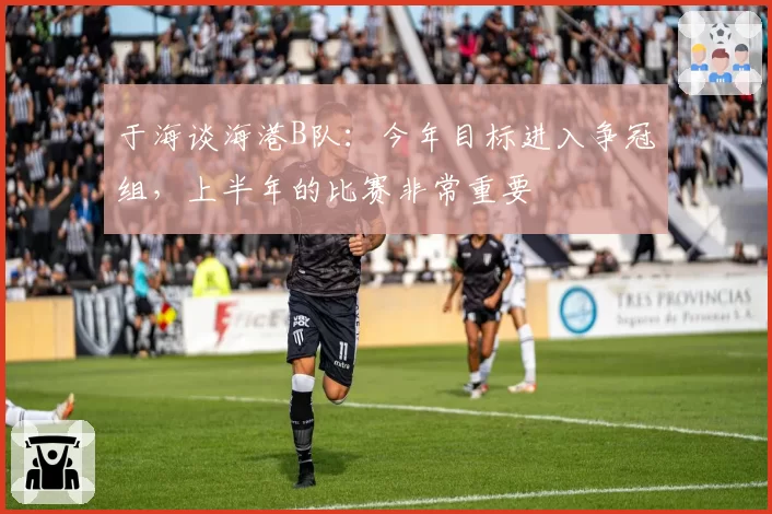于海谈海港B队：今年目标进入争冠组，上半年的比赛非常重要