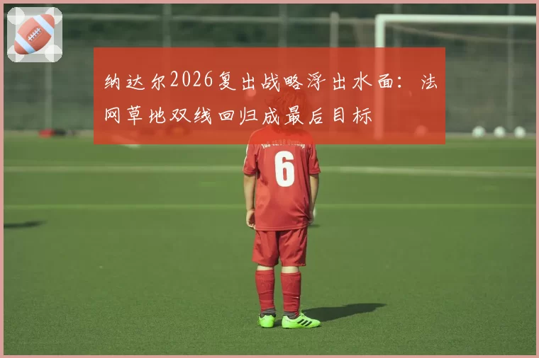 纳达尔2026复出战略浮出水面:法网草地双线回归成最后目标