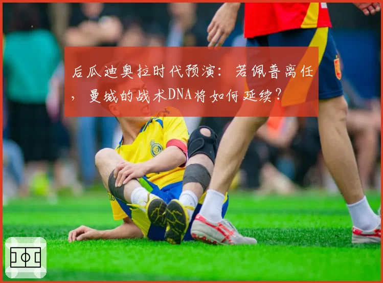 后瓜迪奥拉时代预演:若佩普离任,曼城的战术DNA将如何延续?