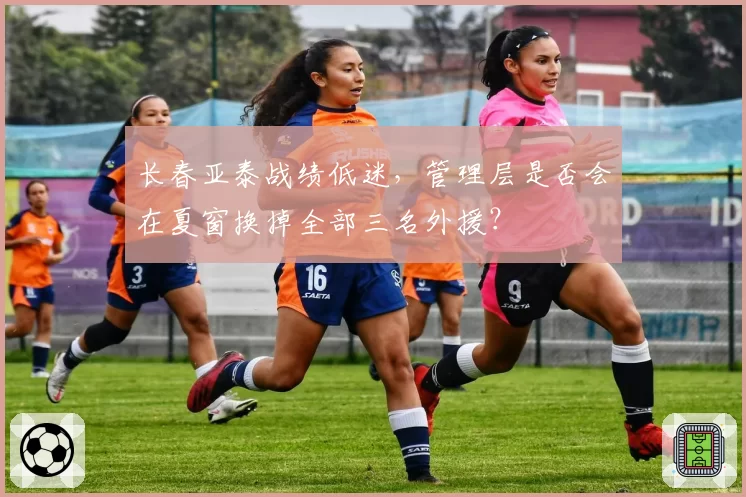 长春亚泰战绩低迷,管理层是否会在夏窗换掉全部三名外援?