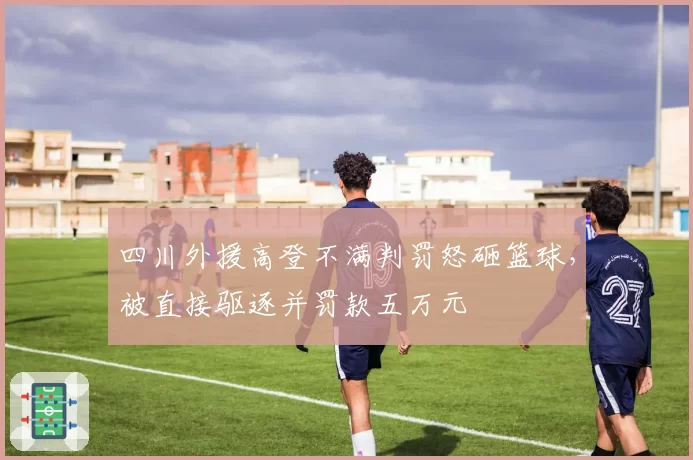 四川外援高登不满判罚怒砸篮球,被直接驱逐并罚款五万元