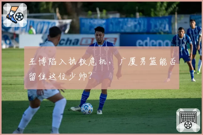 王博陷入执教危机，广厦男篮能否留住这位少帅？