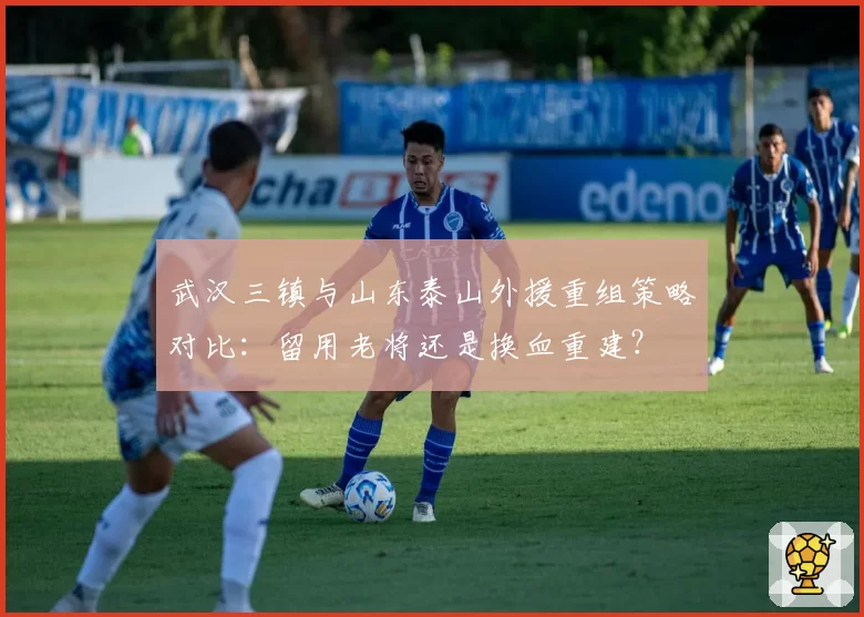 武汉三镇与山东泰山外援重组策略对比:留用老将还是换血重建?