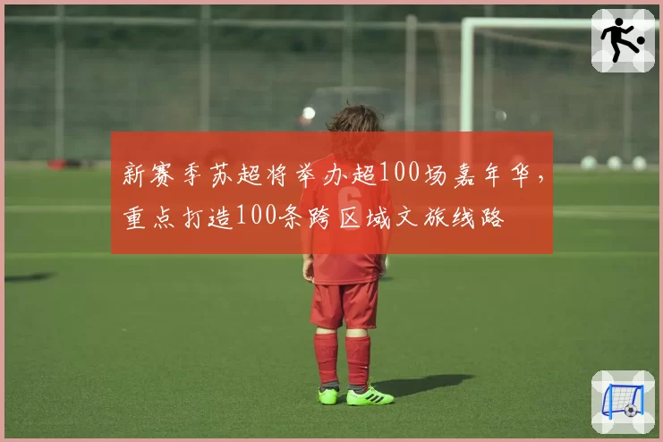 新赛季苏超将举办超100场嘉年华，重点打造100条跨区域文旅线路