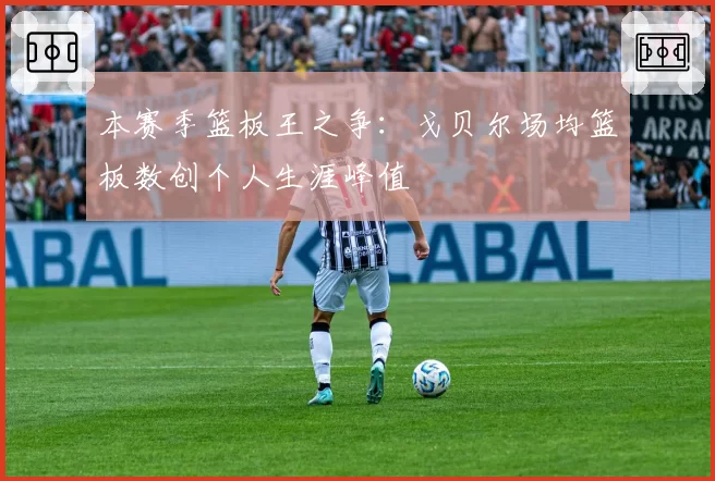 本赛季篮板王之争:戈贝尔场均篮板数创个人生涯峰值