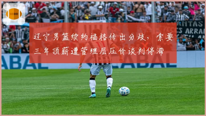 辽宁男篮续约福格传出分歧，索要三年顶薪遭管理层压价谈判停滞