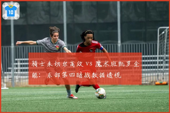 骑士米切尔高效 vs 魔术班凯罗全能：东部第四暗战数据透视