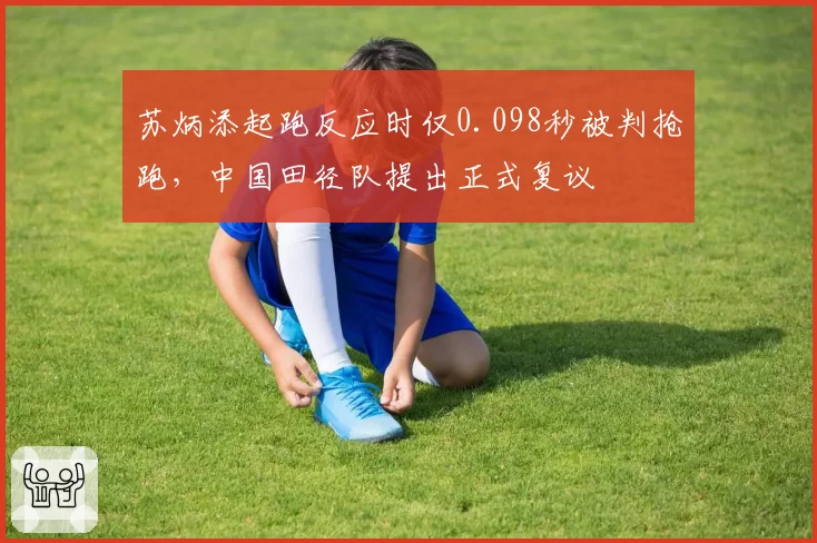 苏炳添起跑反应时仅0.098秒被判抢跑，中国田径队提出正式复议